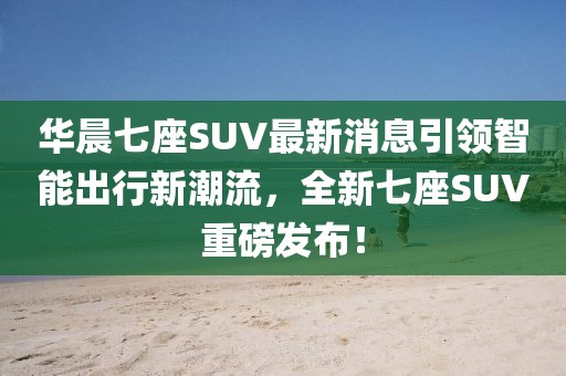 華晨七座SUV最新消息引領(lǐng)智能出行新潮流，全新七座SUV重磅發(fā)布！