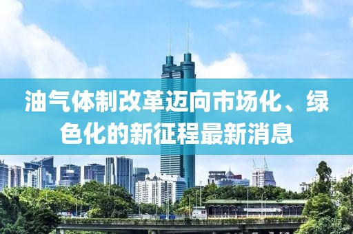 油氣體制改革邁向市場(chǎng)化、綠色化的新征程最新消息