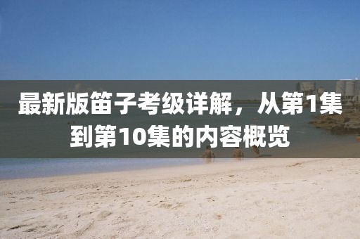 最新版笛子考級(jí)詳解，從第1集到第10集的內(nèi)容概覽