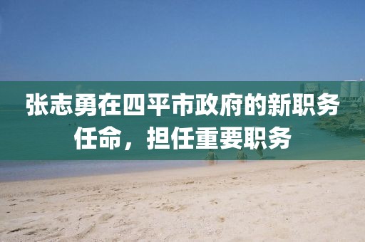 張志勇在四平市政府的新職務(wù)任命，擔(dān)任重要職務(wù)