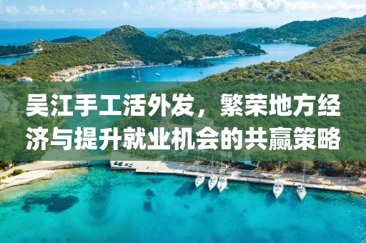 吳江手工活外發(fā)，繁榮地方經(jīng)濟與提升就業(yè)機會的共贏策略