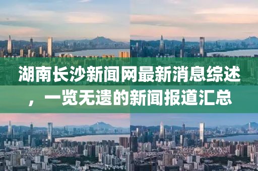 湖南長沙新聞網(wǎng)最新消息綜述，一覽無遺的新聞報道匯總