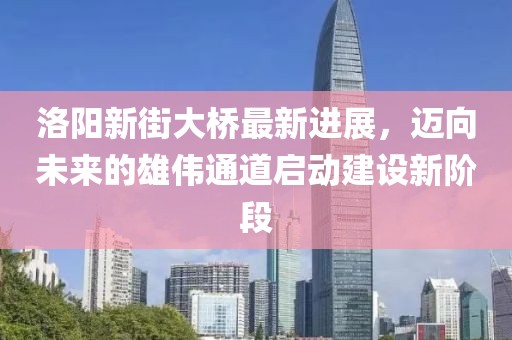 洛陽新街大橋最新進展，邁向未來的雄偉通道啟動建設新階段
