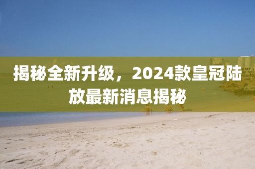 揭秘全新升級(jí)，2024款皇冠陸放最新消息揭秘