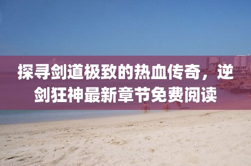 探尋劍道極致的熱血傳奇，逆劍狂神最新章節(jié)免費(fèi)閱讀