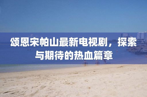 頌恩宋帕山最新電視劇，探索與期待的熱血篇章