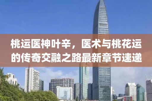 桃運醫(yī)神葉辛，醫(yī)術與桃花運的傳奇交融之路最新章節(jié)速遞