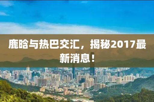 鹿晗與熱巴交匯，揭秘2017最新消息！