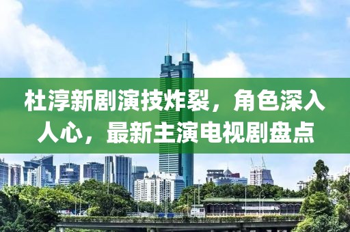 杜淳新劇演技炸裂，角色深入人心，最新主演電視劇盤(pán)點(diǎn)