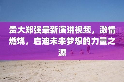貴大鄭強(qiáng)最新演講視頻，激情燃燒，啟迪未來夢(mèng)想的力量之源