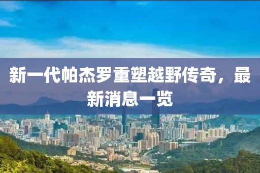 新一代帕杰羅重塑越野傳奇，最新消息一覽