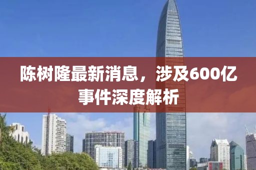 陳樹(shù)隆最新消息，涉及600億事件深度解析