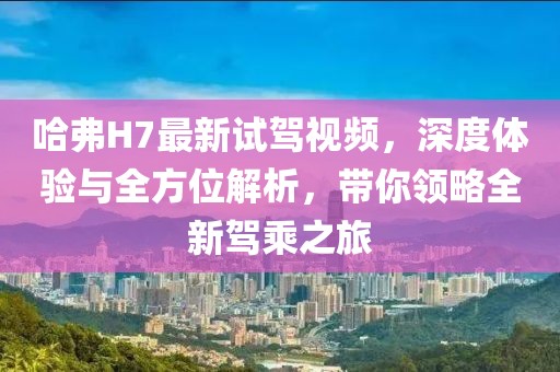 哈弗H7最新試駕視頻，深度體驗與全方位解析，帶你領(lǐng)略全新駕乘之旅