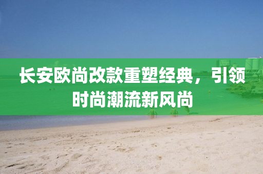 長(zhǎng)安歐尚改款重塑經(jīng)典，引領(lǐng)時(shí)尚潮流新風(fēng)尚
