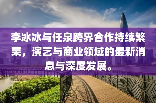 李冰冰與任泉跨界合作持續(xù)繁榮，演藝與商業(yè)領(lǐng)域的最新消息與深度發(fā)展。
