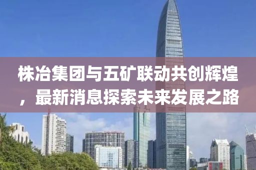株冶集團與五礦聯(lián)動共創(chuàng)輝煌，最新消息探索未來發(fā)展之路