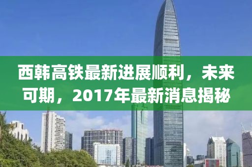 西韓高鐵最新進展順利，未來可期，2017年最新消息揭秘