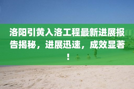 洛陽引黃入洛工程最新進展報告揭秘，進展迅速，成效顯著！