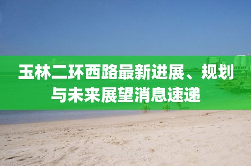 玉林二環(huán)西路最新進展、規(guī)劃與未來展望消息速遞