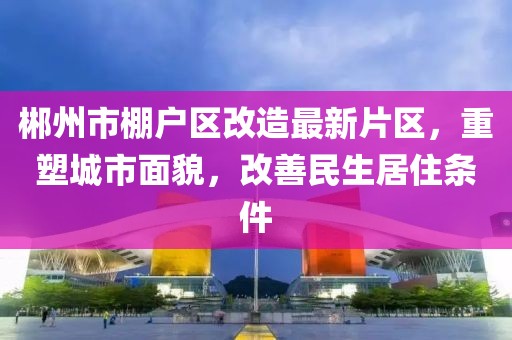 郴州市棚戶區(qū)改造最新片區(qū)，重塑城市面貌，改善民生居住條件
