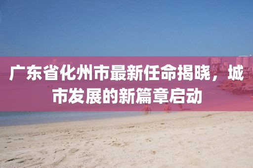 廣東省化州市最新任命揭曉，城市發(fā)展的新篇章啟動