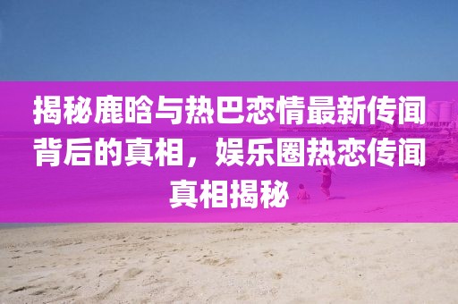 揭秘鹿晗與熱巴戀情最新傳聞背后的真相，娛樂圈熱戀傳聞真相揭秘