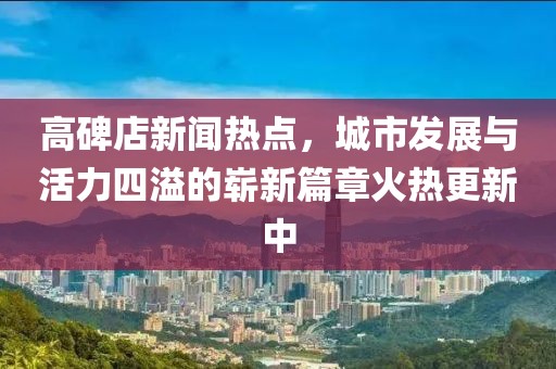 高碑店新聞熱點(diǎn)，城市發(fā)展與活力四溢的嶄新篇章火熱更新中