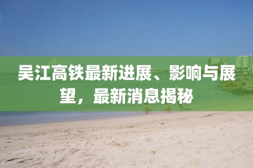 吳江高鐵最新進(jìn)展、影響與展望，最新消息揭秘