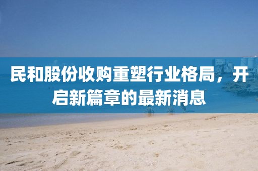 民和股份收購重塑行業(yè)格局，開啟新篇章的最新消息