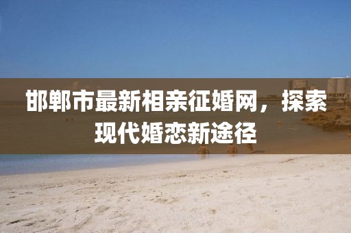 邯鄲市最新相親征婚網，探索現(xiàn)代婚戀新途徑