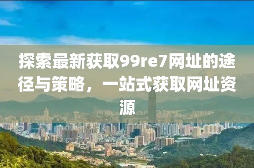 探索最新獲取99re7網(wǎng)址的途徑與策略，一站式獲取網(wǎng)址資源