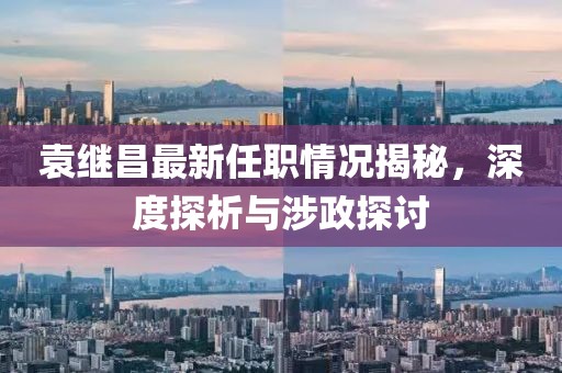 袁繼昌最新任職情況揭秘，深度探析與涉政探討