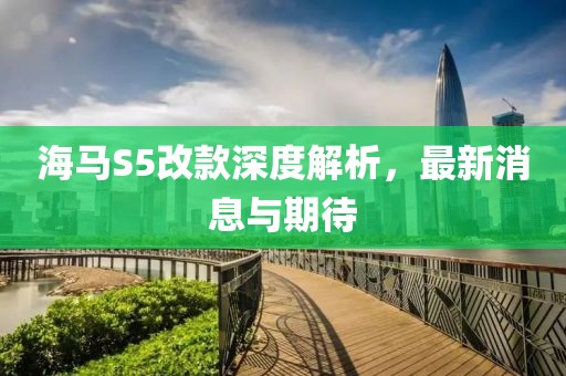 海馬S5改款深度解析，最新消息與期待