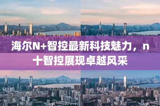 海爾N+智控最新科技魅力，n十智控展現(xiàn)卓越風(fēng)采