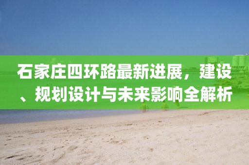 石家莊四環(huán)路最新進(jìn)展，建設(shè)、規(guī)劃設(shè)計(jì)與未來影響全解析