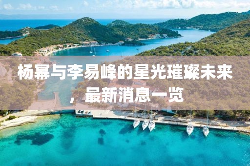 楊冪與李易峰的星光璀璨未來，最新消息一覽