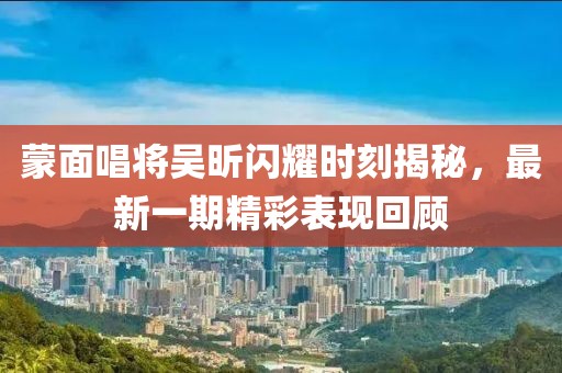 蒙面唱將吳昕閃耀時刻揭秘，最新一期精彩表現(xiàn)回顧