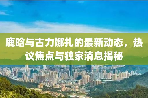 鹿晗與古力娜扎的最新動(dòng)態(tài)，熱議焦點(diǎn)與獨(dú)家消息揭秘