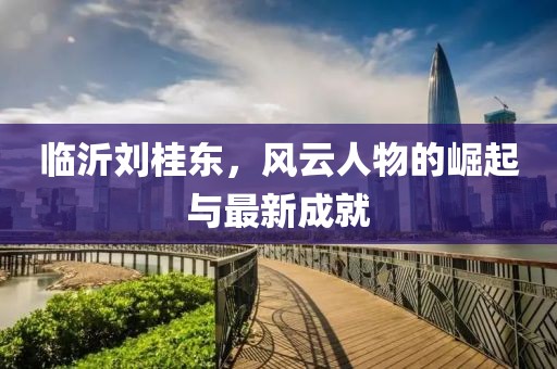 臨沂劉桂東，風(fēng)云人物的崛起與最新成就