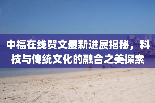 中福在線賀文最新進(jìn)展揭秘，科技與傳統(tǒng)文化的融合之美探索