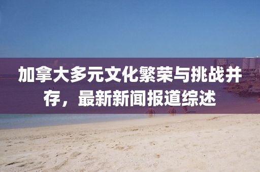 加拿大多元文化繁榮與挑戰(zhàn)并存，最新新聞報道綜述