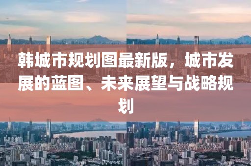 韓城市規(guī)劃圖最新版，城市發(fā)展的藍(lán)圖、未來展望與戰(zhàn)略規(guī)劃