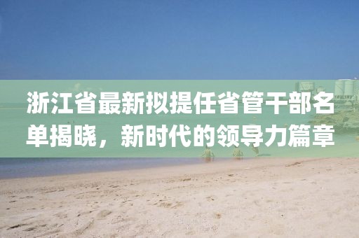 浙江省最新擬提任省管干部名單揭曉，新時代的領導力篇章