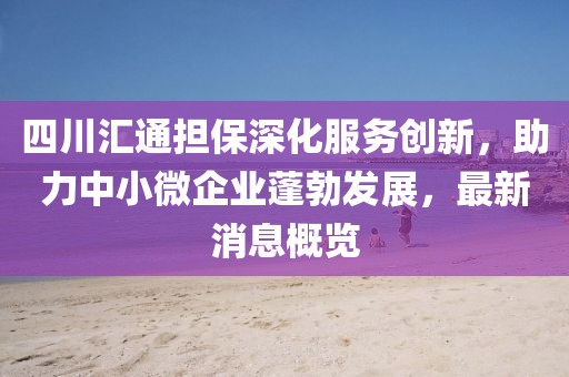 四川匯通擔保深化服務創(chuàng)新，助力中小微企業(yè)蓬勃發(fā)展，最新消息概覽