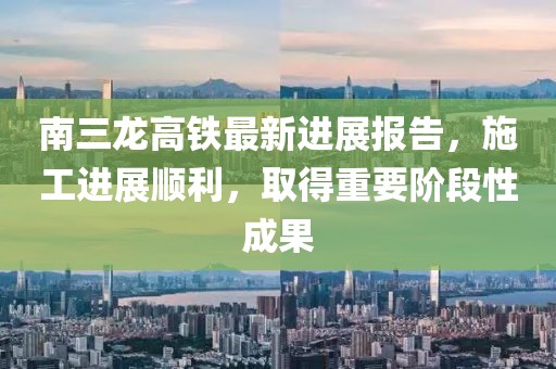南三龍高鐵最新進展報告，施工進展順利，取得重要階段性成果