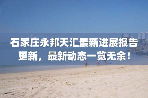石家莊永邦天匯最新進(jìn)展報(bào)告更新，最新動(dòng)態(tài)一覽無(wú)余！