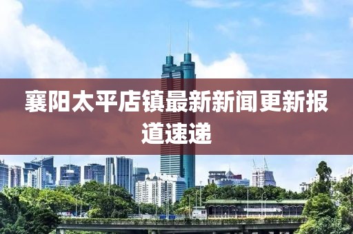 襄陽太平店鎮(zhèn)最新新聞更新報道速遞