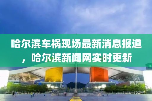 哈爾濱車禍現(xiàn)場最新消息報道，哈爾濱新聞網(wǎng)實時更新