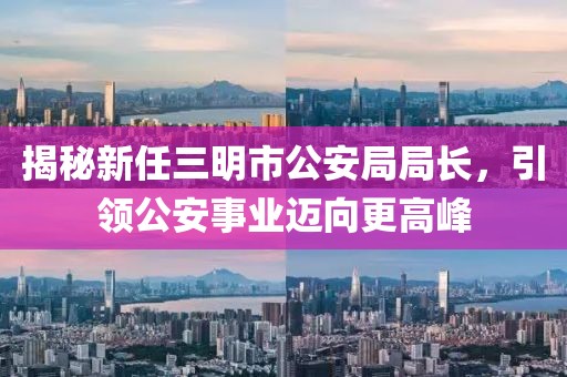 揭秘新任三明市公安局局長(zhǎng)，引領(lǐng)公安事業(yè)邁向更高峰