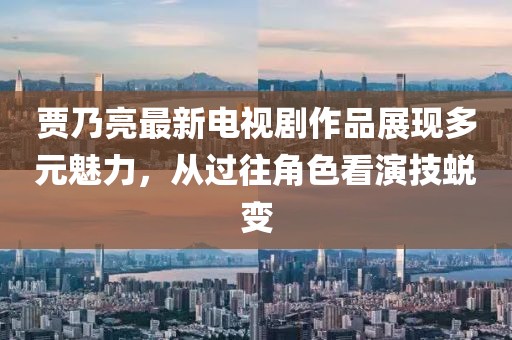 賈乃亮最新電視劇作品展現(xiàn)多元魅力，從過往角色看演技蛻變